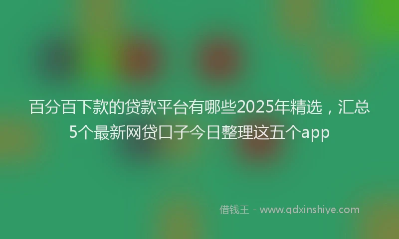 百分百下款的贷款平台有哪些2025年精选，汇总5个最新网贷口子今日整理这五个app