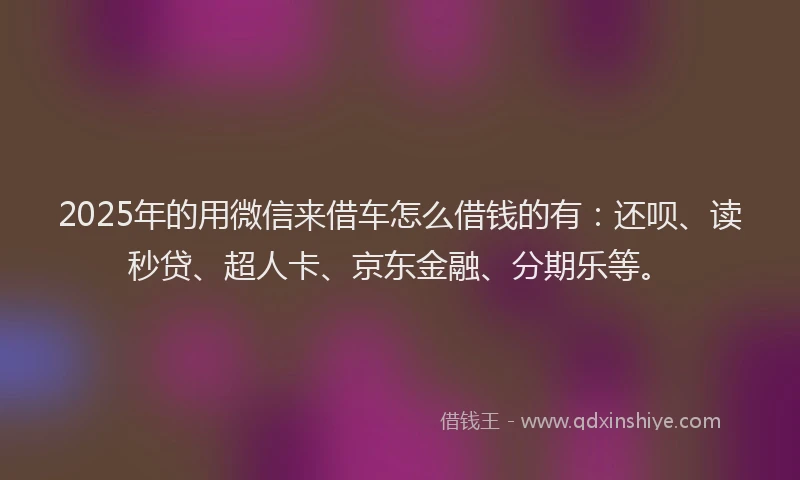 2025年的用微信来借车怎么借钱的有：还呗、读秒贷、超人卡、京东金融、分期乐等。