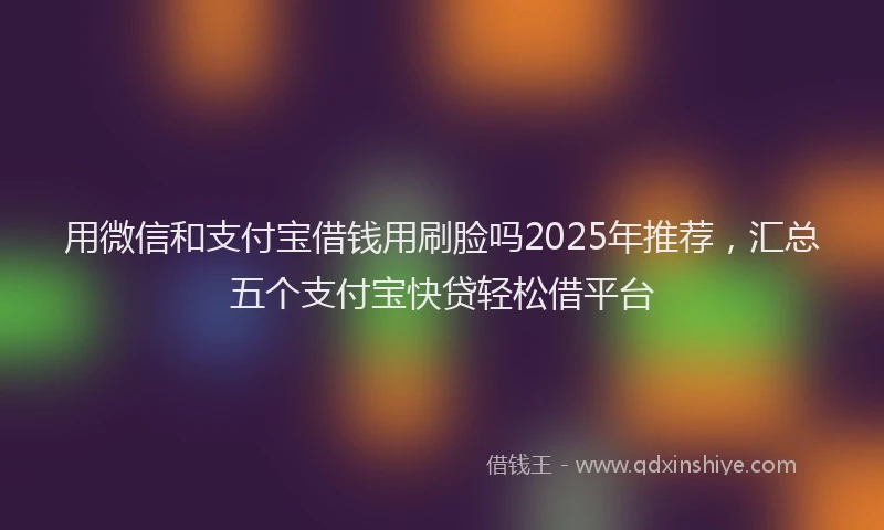 用微信和支付宝借钱用刷脸吗2025年推荐，汇总五个支付宝快贷轻松借平台
