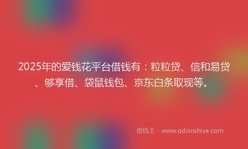 2025年的爱钱花平台借钱有：粒粒贷、信和易贷、够享借、袋鼠钱包、京东白条取现等。