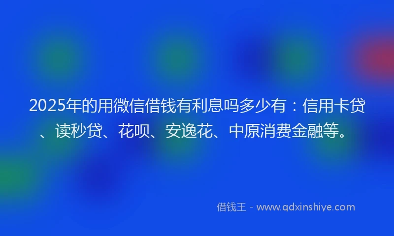 2025年的用微信借钱有利息吗多少有：信用卡贷、读秒贷、花呗、安逸花、中原消费金融等。