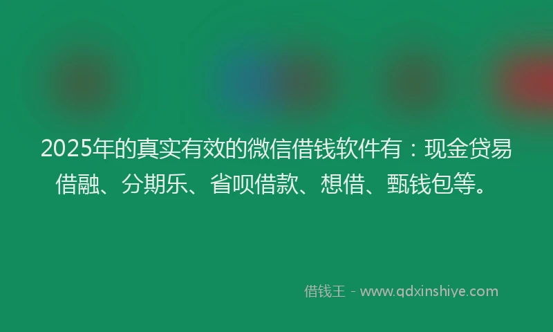 2025年的真实有效的微信借钱软件有：现金贷易借融、分期乐、省呗借款、想借、甄钱包等。