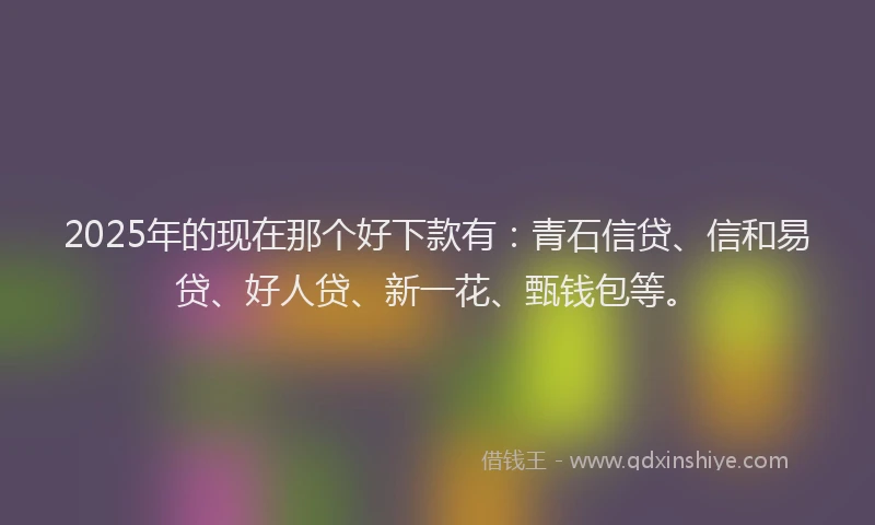 2025年的现在那个好下款有：青石信贷、信和易贷、好人贷、新一花、甄钱包等。