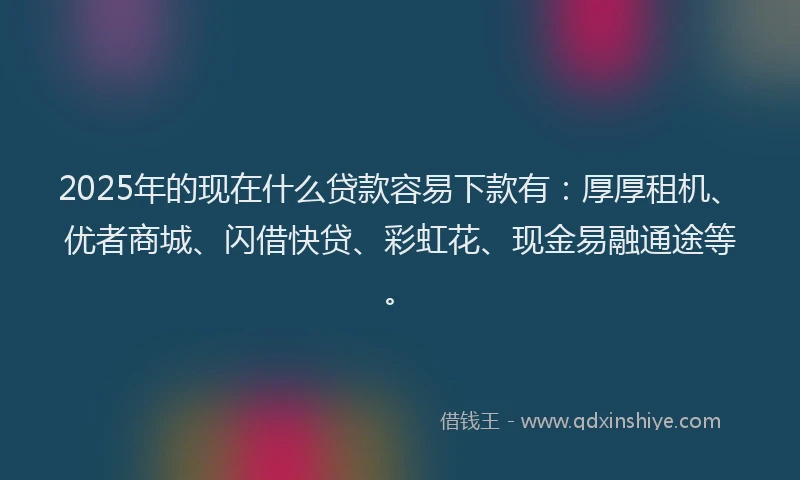 2025年的现在什么贷款容易下款有：厚厚租机、优者商城、闪借快贷、彩虹花、现金易融通途等。