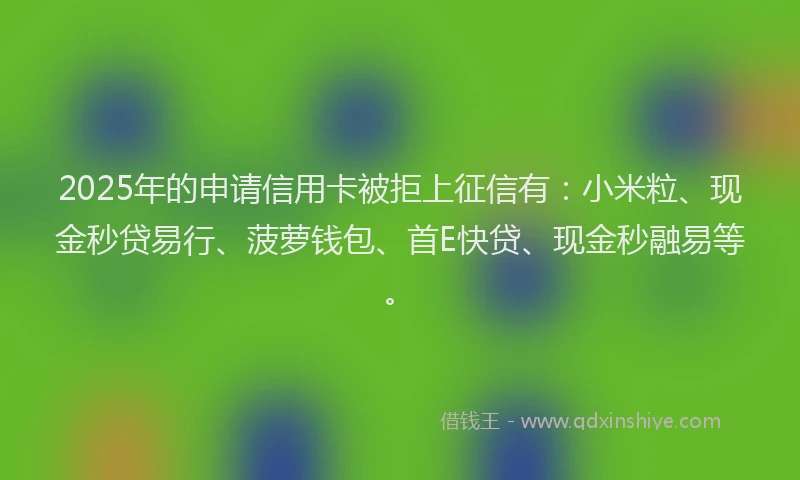 2025年的申请信用卡被拒上征信有：小米粒、现金秒贷易行、菠萝钱包、首E快贷、现金秒融易等。