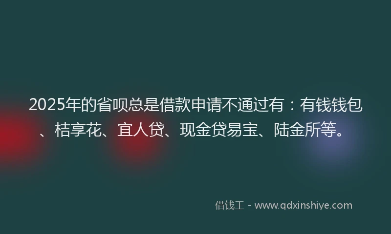 2025年的省呗总是借款申请不通过有：有钱钱包、桔享花、宜人贷、现金贷易宝、陆金所等。