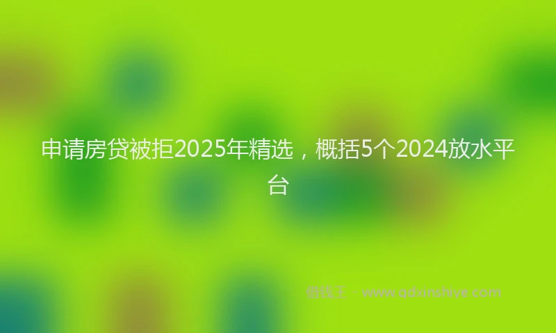 申请房贷被拒2025年精选，概括5个2024放水平台