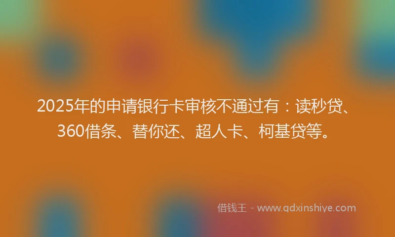 2025年的申请银行卡审核不通过有：读秒贷、360借条、替你还、超人卡、柯基贷等。