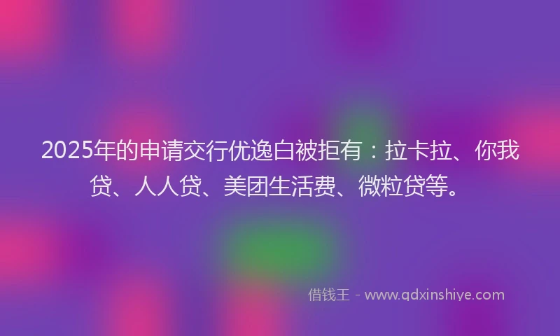 2025年的申请交行优逸白被拒有：拉卡拉、你我贷、人人贷、美团生活费、微粒贷等。