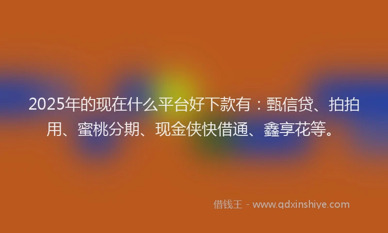 2025年的现在什么平台好下款有：甄信贷、拍拍用、蜜桃分期、现金侠快借通、鑫享花等。