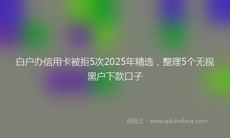 白户办信用卡被拒5次2025年精选，整理5个无视黑户下款口子