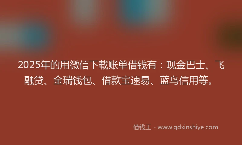 2025年的用微信下载账单借钱有：现金巴士、飞融贷、金瑞钱包、借款宝速易、蓝鸟信用等。