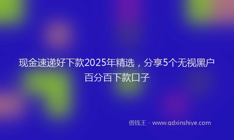 现金速递好下款2025年精选，分享5个无视黑户百分百下款口子