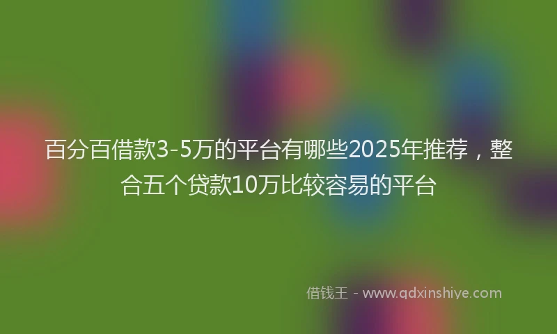 百分百借款3-5万的平台有哪些2025年推荐，整合五个贷款10万比较容易的平台