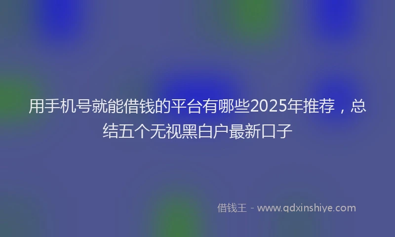用手机号就能借钱的平台有哪些2025年推荐，总结五个无视黑白户最新口子
