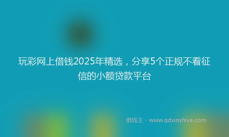 玩彩网上借钱2025年精选，分享5个正规不看征信的小额贷款平台