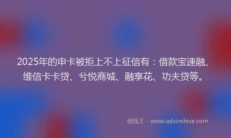 2025年的申卡被拒上不上征信有：借款宝速融、维信卡卡贷、兮悦商城、融享花、功夫贷等。