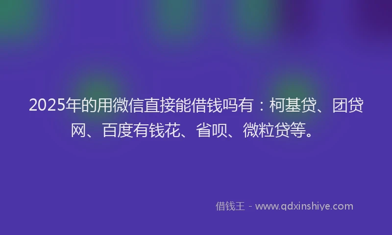 2025年的用微信直接能借钱吗有：柯基贷、团贷网、百度有钱花、省呗、微粒贷等。