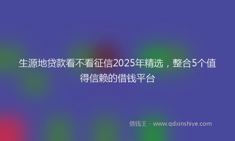 生源地贷款看不看征信2025年精选，整合5个值得信赖的借钱平台