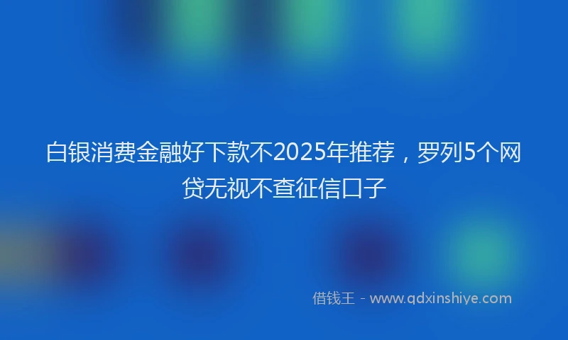 白银消费金融好下款不2025年推荐，罗列5个网贷无视不查征信口子