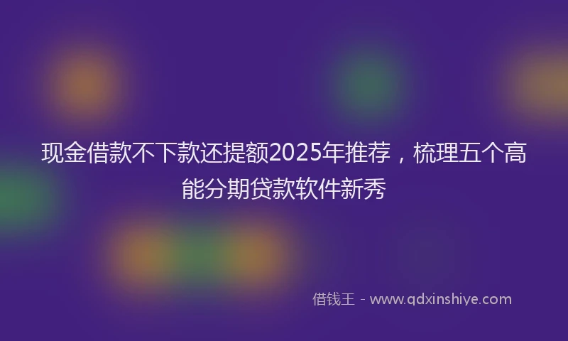 现金借款不下款还提额2025年推荐，梳理五个高能分期贷款软件新秀