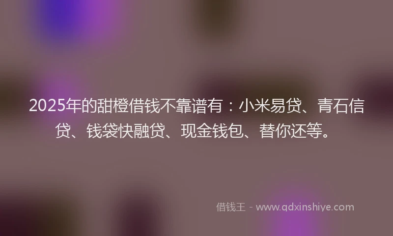2025年的甜橙借钱不靠谱有：小米易贷、青石信贷、钱袋快融贷、现金钱包、替你还等。