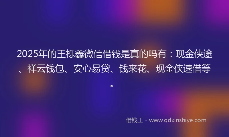 2025年的王栎鑫微信借钱是真的吗有：现金侠途、祥云钱包、安心易贷、钱来花、现金侠速借等。