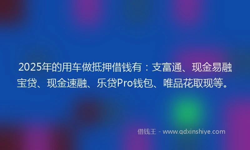 2025年的用车做抵押借钱有：支富通、现金易融宝贷、现金速融、乐贷Pro钱包、唯品花取现等。