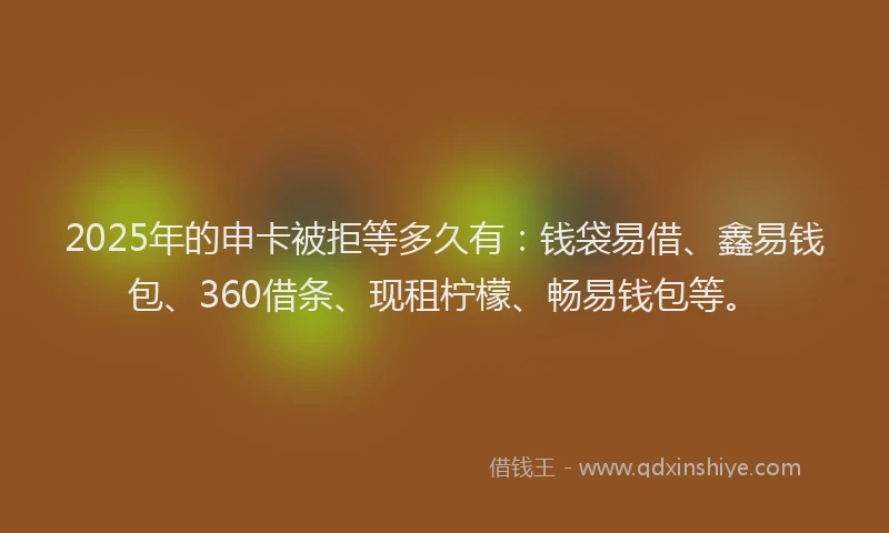 2025年的申卡被拒等多久有：钱袋易借、鑫易钱包、360借条、现租柠檬、畅易钱包等。