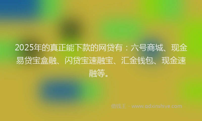 2025年的真正能下款的网贷有：六号商城、现金易贷宝盒融、闪贷宝速融宝、汇金钱包、现金速融等。
