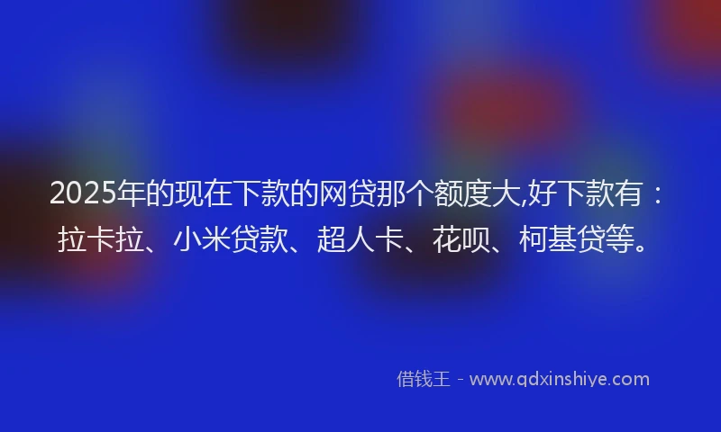 2025年的现在下款的网贷那个额度大,好下款有：拉卡拉、小米贷款、超人卡、花呗、柯基贷等。