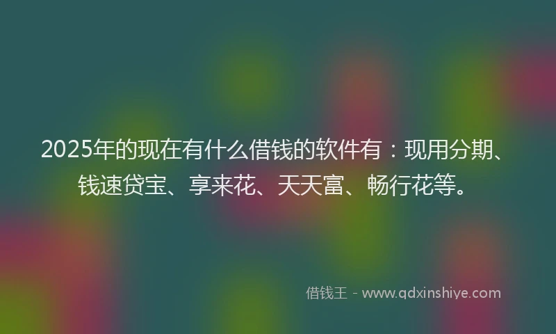 2025年的现在有什么借钱的软件有：现用分期、钱速贷宝、享来花、天天富、畅行花等。