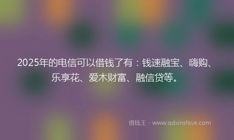 2025年的电信可以借钱了有：钱速融宝、嗨购、乐享花、爱木财富、融信贷等。