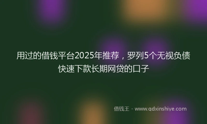 用过的借钱平台2025年推荐，罗列5个无视负债快速下款长期网贷的口子