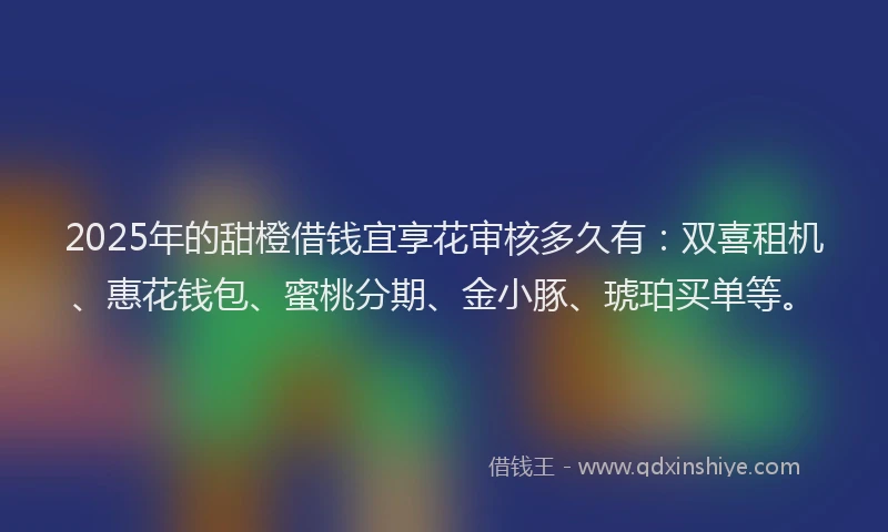 2025年的甜橙借钱宜享花审核多久有：双喜租机、惠花钱包、蜜桃分期、金小豚、琥珀买单等。