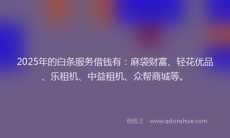 2025年的白条服务借钱有：麻袋财富、轻花优品、乐租机、中益租机、众帮商城等。