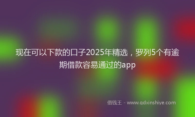 现在可以下款的口子2025年精选，罗列5个有逾期借款容易通过的app