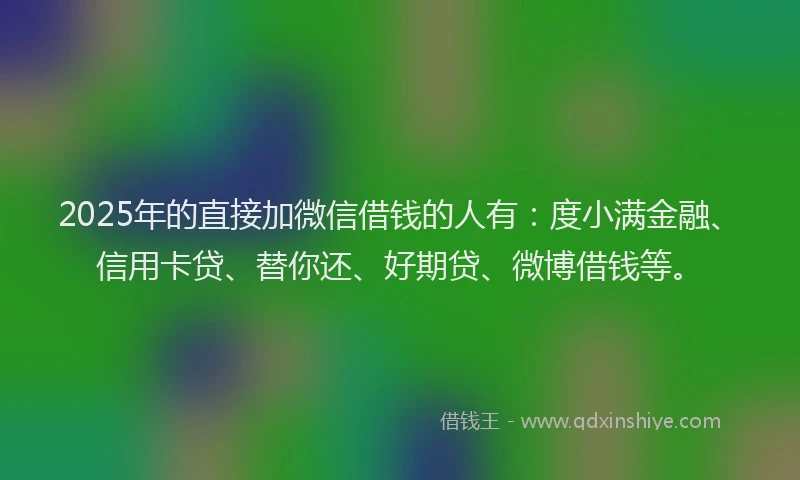 2025年的直接加微信借钱的人有：度小满金融、信用卡贷、替你还、好期贷、微博借钱等。