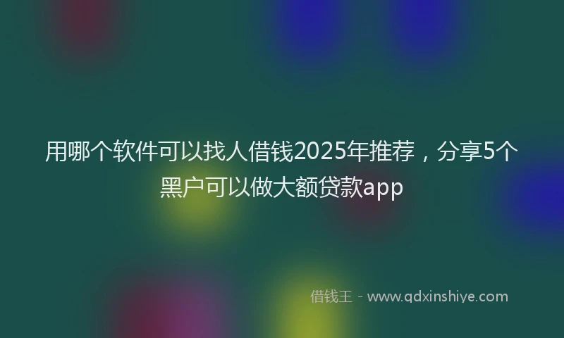 用哪个软件可以找人借钱2025年推荐，分享5个黑户可以做大额贷款app