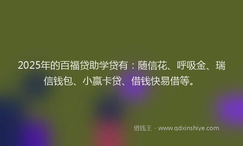 2025年的百福贷助学贷有：随信花、呼吸金、瑞信钱包、小赢卡贷、借钱快易借等。