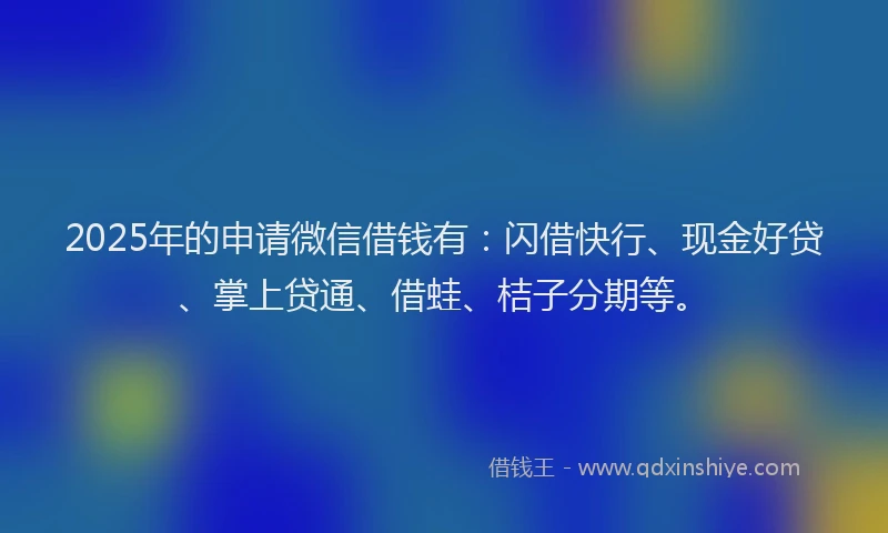 2025年的申请微信借钱有：闪借快行、现金好贷、掌上贷通、借蛙、桔子分期等。