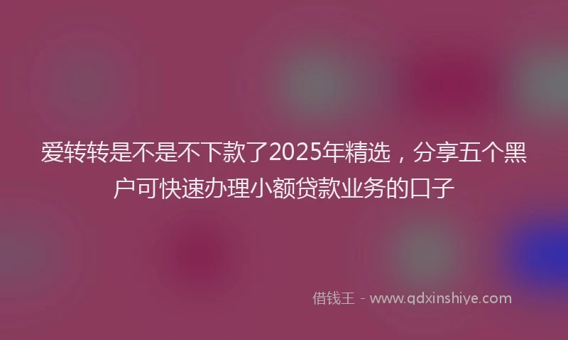 爱转转是不是不下款了2025年精选，分享五个黑户可快速办理小额贷款业务的口子