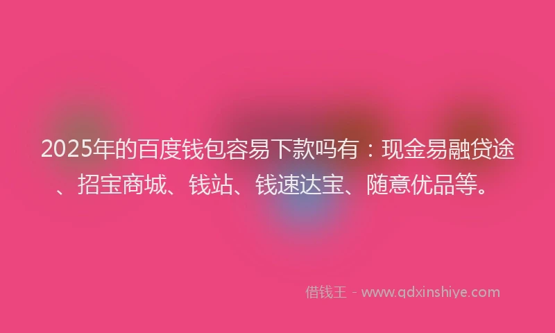 2025年的百度钱包容易下款吗有：现金易融贷途、招宝商城、钱站、钱速达宝、随意优品等。