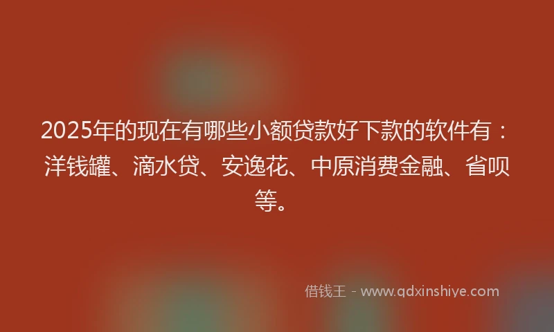 2025年的现在有哪些小额贷款好下款的软件有：洋钱罐、滴水贷、安逸花、中原消费金融、省呗等。