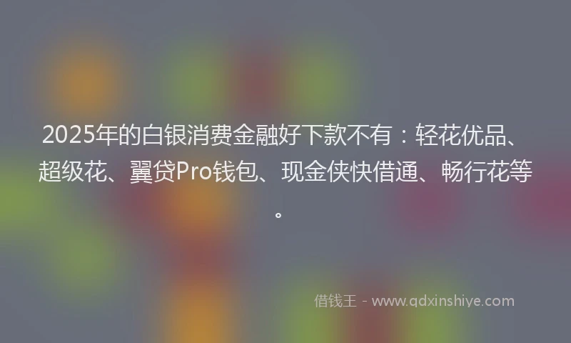 2025年的白银消费金融好下款不有：轻花优品、超级花、翼贷Pro钱包、现金侠快借通、畅行花等。