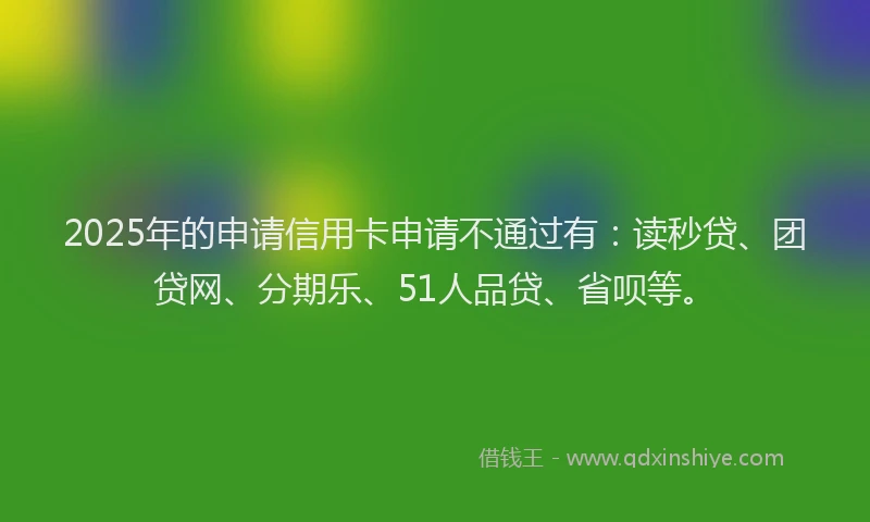 2025年的申请信用卡申请不通过有：读秒贷、团贷网、分期乐、51人品贷、省呗等。