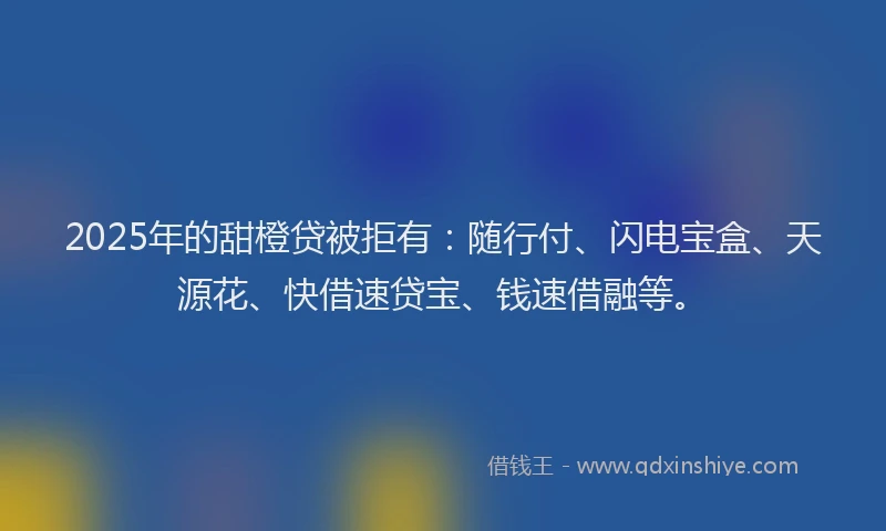 2025年的甜橙贷被拒有：随行付、闪电宝盒、天源花、快借速贷宝、钱速借融等。