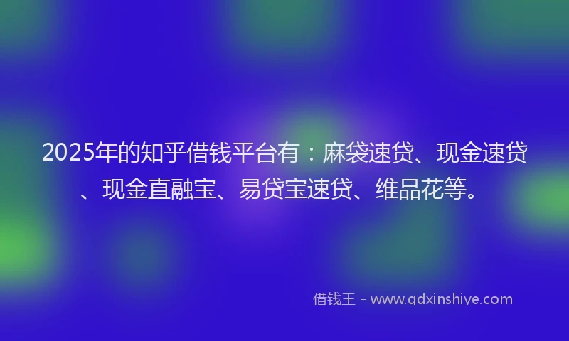 2025年的知乎借钱平台有：麻袋速贷、现金速贷、现金直融宝、易贷宝速贷、维品花等。