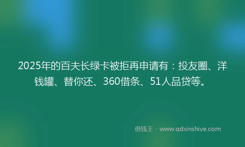 2025年的百夫长绿卡被拒再申请有：投友圈、洋钱罐、替你还、360借条、51人品贷等。