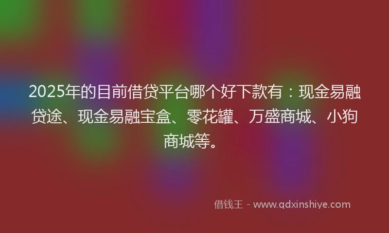 2025年的目前借贷平台哪个好下款有：现金易融贷途、现金易融宝盒、零花罐、万盛商城、小狗商城等。
